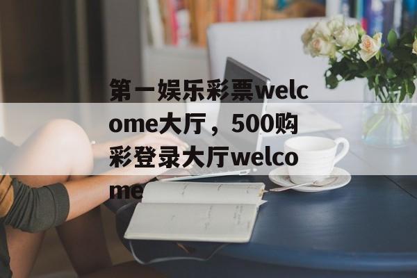 第一娱乐彩票welcome大厅，500购彩登录大厅welcome