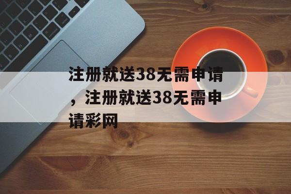 注册就送38无需申请，注册就送38无需申请彩网